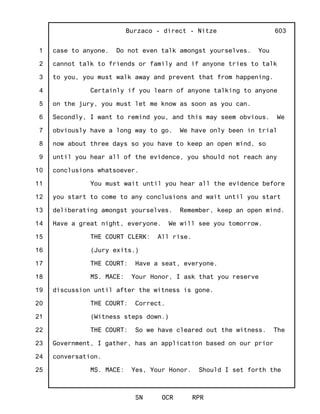 1
2
3
4
5
6
7
8
9
10
11
12
13
14
15
16
17
18
19
20
21
22
23
24
25
Burzaco - direct - Nitze
SN OCR RPR
603
case to anyone. Do not even talk amongst yourselves. You
cannot talk to friends or family and if anyone tries to talk
to you, you must walk away and prevent that from happening.
Certainly if you learn of anyone talking to anyone
on the jury, you must let me know as soon as you can.
Secondly, I want to remind you, and this may seem obvious. We
obviously have a long way to go. We have only been in trial
now about three days so you have to keep an open mind, so
until you hear all of the evidence, you should not reach any
conclusions whatsoever.
You must wait until you hear all the evidence before
you start to come to any conclusions and wait until you start
deliberating amongst yourselves. Remember, keep an open mind.
Have a great night, everyone. We will see you tomorrow.
THE COURT CLERK: All rise.
(Jury exits.)
THE COURT: Have a seat, everyone.
MS. MACE: Your Honor, I ask that you reserve
discussion until after the witness is gone.
THE COURT: Correct.
(Witness steps down.)
THE COURT: So we have cleared out the witness. The
Government, I gather, has an application based on our prior
conversation.
MS. MACE: Yes, Your Honor. Should I set forth the
 