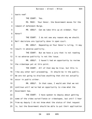1
2
3
4
5
6
7
8
9
10
11
12
13
14
15
16
17
18
19
20
21
22
23
24
25
Burzaco - direct - Nitze
SN OCR RPR
604
basis now?
THE COURT: Yes.
MS. MACE: Your Honor, the Government moves for the
remand of defendant Burga.
MR. UDOLF: Can we take this up at sidebar, Your
Honor?
THE COURT: I do not see any reason why we should.
Bail decisions are typically done in open court.
MR. UDOLF: Depending on Your Honor's ruling, it may
result in adverse publicity.
THE COURT: But we have a jury that is not reading
it so adverse publicity is not the issue.
MR. UDOLF: I haven't had an opportunity to review
the videotape yet at this point.
THE COURT: All of that may be true, but this is
like any other bail proceeding. It should be in the public.
We are not going to disclose anything that did not actually
occur in public either.
MR. UDOLF: In that case, I would ask that we not
continue until we've had an opportunity to view what the
Government has.
THE COURT: I have spoken to deputy about getting
some of the video surveillance or videotapes, but until I hear
from my deputy I do not know what the status of that request
is, but the Government should be able to put their application
 