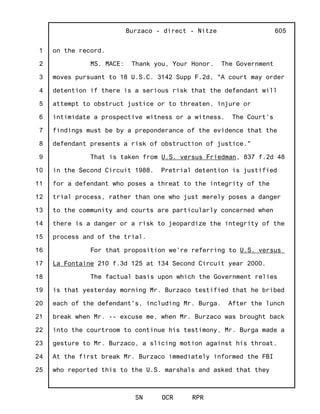 1
2
3
4
5
6
7
8
9
10
11
12
13
14
15
16
17
18
19
20
21
22
23
24
25
Burzaco - direct - Nitze
SN OCR RPR
605
on the record.
MS. MACE: Thank you, Your Honor. The Government
moves pursuant to 18 U.S.C. 3142 Supp F.2d, "A court may order
detention if there is a serious risk that the defendant will
attempt to obstruct justice or to threaten, injure or
intimidate a prospective witness or a witness. The Court's
findings must be by a preponderance of the evidence that the
defendant presents a risk of obstruction of justice."
That is taken from U.S. versus Friedman, 837 f.2d 48
in the Second Circuit 1988. Pretrial detention is justified
for a defendant who poses a threat to the integrity of the
trial process, rather than one who just merely poses a danger
to the community and courts are particularly concerned when
there is a danger or a risk to jeopardize the integrity of the
process and of the trial.
For that proposition we're referring to U.S. versus
La Fontaine 210 f.3d 125 at 134 Second Circuit year 2000.
The factual basis upon which the Government relies
is that yesterday morning Mr. Burzaco testified that he bribed
each of the defendant's, including Mr. Burga. After the lunch
break when Mr. -- excuse me, when Mr. Burzaco was brought back
into the courtroom to continue his testimony, Mr. Burga made a
gesture to Mr. Burzaco, a slicing motion against his throat.
At the first break Mr. Burzaco immediately informed the FBI
who reported this to the U.S. marshals and asked that they
 