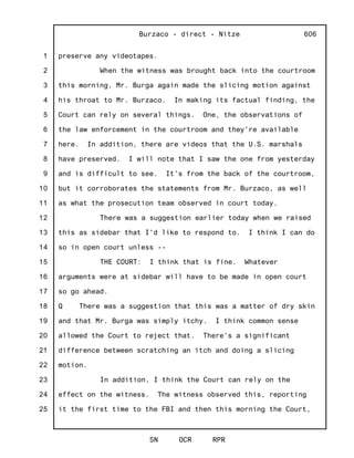 1
2
3
4
5
6
7
8
9
10
11
12
13
14
15
16
17
18
19
20
21
22
23
24
25
Burzaco - direct - Nitze
SN OCR RPR
606
preserve any videotapes.
When the witness was brought back into the courtroom
this morning, Mr. Burga again made the slicing motion against
his throat to Mr. Burzaco. In making its factual finding, the
Court can rely on several things. One, the observations of
the law enforcement in the courtroom and they're available
here. In addition, there are videos that the U.S. marshals
have preserved. I will note that I saw the one from yesterday
and is difficult to see. It's from the back of the courtroom,
but it corroborates the statements from Mr. Burzaco, as well
as what the prosecution team observed in court today.
There was a suggestion earlier today when we raised
this as sidebar that I'd like to respond to. I think I can do
so in open court unless --
THE COURT: I think that is fine. Whatever
arguments were at sidebar will have to be made in open court
so go ahead.
Q There was a suggestion that this was a matter of dry skin
and that Mr. Burga was simply itchy. I think common sense
allowed the Court to reject that. There's a significant
difference between scratching an itch and doing a slicing
motion.
In addition, I think the Court can rely on the
effect on the witness. The witness observed this, reporting
it the first time to the FBI and then this morning the Court,
 