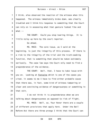 1
2
3
4
5
6
7
8
9
10
11
12
13
14
15
16
17
18
19
20
21
22
23
24
25
Burzaco - direct - Nitze
SN OCR RPR
607
I think, also observed the reaction of the witness when this
happened. The witness immediately broke down, was clearly
troubled and I think his response is something that the Court
can rely on in assessing what that gesture looked like and
what --
THE COURT: Could you stop tearing things. It is
little noisy up here by the court reporter.
Go ahead.
MS. MACE: The core issue, as I said at the
beginning, is just the integrity of this process. If there is
a risk to the integrity of the trial and the truth-seeking
function, that is something that should be taken extremely
seriously. The case law says the Court only need to find a
preponderance of the evidence.
THE COURT: Well, that, I have to take issue with
you on. Looking at Fontaine which is one of the cases you
cited, it seems to me I have to find either probable cause
that there was, in fact, some kind of witness tampering or
clear and convincing evidence of dangerousness or something in
that vein.
I do not think it is preponderance when we are
talking about dangerousness as opposed to risk of flight.
MS. MACE: Well, so, Your Honor there are a couple
of different provisions that apply here. Under the Bail
Reform Act there are three prongs I think that the Court can
 