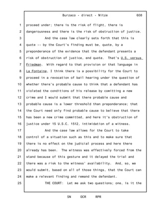 1
2
3
4
5
6
7
8
9
10
11
12
13
14
15
16
17
18
19
20
21
22
23
24
25
Burzaco - direct - Nitze
SN OCR RPR
608
proceed under; there is the risk of flight, there is
dangerousness and there is the risk of obstruction of justice.
And the case law clearly sets forth that this is
quote -- by the Court's finding must be, quote, by a
preponderance of the evidence that the defendant presents a
risk of obstruction of justice, end quote. That's U.S. versus
Friedman. With regard to that provision or that language in
La Fontaine, I think there is a possibility for the Court to
proceed in a revocation of bail hearing under the question of
whether there's probable cause to think that a defendant has
violated the conditions of his release by comitting a new
crime and I would submit that there probable cause and
probable cause is a lower threshold than preponderance; that
the Court need only find probable cause to believe that there
has been a new crime committed, and here it's obstruction of
justice under 15 U.S.C. 1512, intimidation of a witness.
And the case law allows for the Court to take
control of a situation such as this and to make sure that
there is no effect on the judicial process and here there
already has been. The witness was effectively forced from the
stand because of this gesture and it delayed the trial and
there was a risk to the witness' availability. And, so, we
would submit, based on all of those things, that the Court can
make a relevant finding and remand the defendant.
THE COURT: Let me ask two questions; one, is it the
 