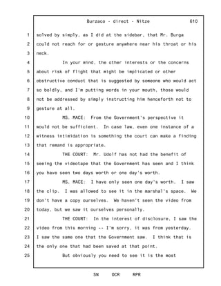 1
2
3
4
5
6
7
8
9
10
11
12
13
14
15
16
17
18
19
20
21
22
23
24
25
Burzaco - direct - Nitze
SN OCR RPR
610
solved by simply, as I did at the sidebar, that Mr. Burga
could not reach for or gesture anywhere near his throat or his
neck.
In your mind, the other interests or the concerns
about risk of flight that might be implicated or other
obstructive conduct that is suggested by someone who would act
so boldly, and I'm putting words in your mouth, those would
not be addressed by simply instructing him henceforth not to
gesture at all.
MS. MACE: From the Government's perspective it
would not be sufficient. In case law, even one instance of a
witness intimidation is something the court can make a finding
that remand is appropriate.
THE COURT: Mr. Udolf has not had the benefit of
seeing the videotape that the Government has seen and I think
you have seen two days worth or one day's worth.
MS. MACE: I have only seen one day's worth. I saw
the clip. I was allowed to see it in the marshal's space. We
don't have a copy ourselves. We haven't seen the video from
today, but we saw it ourselves personally.
THE COURT: In the interest of disclosure, I saw the
video from this morning -- I'm sorry, it was from yesterday.
I saw the same one that the Government saw. I think that is
the only one that had been saved at that point.
But obviously you need to see it is the most
 