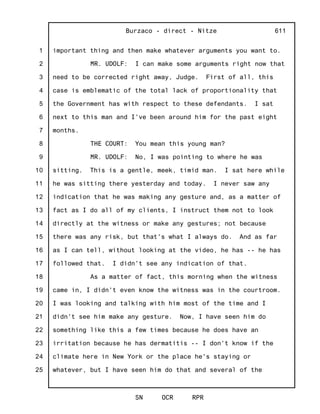 1
2
3
4
5
6
7
8
9
10
11
12
13
14
15
16
17
18
19
20
21
22
23
24
25
Burzaco - direct - Nitze
SN OCR RPR
611
important thing and then make whatever arguments you want to.
MR. UDOLF: I can make some arguments right now that
need to be corrected right away, Judge. First of all, this
case is emblematic of the total lack of proportionality that
the Government has with respect to these defendants. I sat
next to this man and I've been around him for the past eight
months.
THE COURT: You mean this young man?
MR. UDOLF: No, I was pointing to where he was
sitting. This is a gentle, meek, timid man. I sat here while
he was sitting there yesterday and today. I never saw any
indication that he was making any gesture and, as a matter of
fact as I do all of my clients, I instruct them not to look
directly at the witness or make any gestures; not because
there was any risk, but that's what I always do. And as far
as I can tell, without looking at the video, he has -- he has
followed that. I didn't see any indication of that.
As a matter of fact, this morning when the witness
came in, I didn't even know the witness was in the courtroom.
I was looking and talking with him most of the time and I
didn't see him make any gesture. Now, I have seen him do
something like this a few times because he does have an
irritation because he has dermatitis -- I don't know if the
climate here in New York or the place he's staying or
whatever, but I have seen him do that and several of the
 