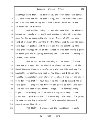1
2
3
4
5
6
7
8
9
10
11
12
13
14
15
16
17
18
19
20
21
22
23
24
25
Burzaco - direct - Nitze
SN OCR RPR
612
attorneys here that I've talked to, and Your Honor can canvas
it, have seen him do the same thing, but I've also seen Juror
No. 9 do the same thing and I don't think Juror No. 9 was
threatening the witness.
And another thing is that she says that the witness
became noticeably distraught and started crying this morning
when Mr. Burga supposedly did this. First of all, we were
told at sidebar this morning by Mr. Nitze that he saw him make
this type of gesture and he also saw him do something like
this (indicating) which on the street in New York where I grew
up means you are flipping somebody off. And that is hardly a
threat, Your Honor.
And as far as the touching of the throat, I think
they are mistaken, but he should be given the benefit of the
doubt because there are people here who saw this and saw him
basically scratching his neck a few times and I think it's
totally inconsistent with whatever -- what I know of him and I
will tell you that if Your Honor is inclined to remand him at
this point -- they've had five or six years to make this case.
I've had the past eight months, Judge. I'm working every
night. I'm working 16 to 18 hours a day with very little
sleep and I work with him. I cannot try this case. I'm going
to have to ask for a mistrial if he's remanded because I
cannot go on like this.
THE COURT: I understand the impediment it would
 
