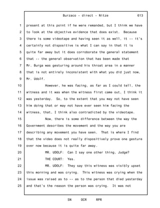 1
2
3
4
5
6
7
8
9
10
11
12
13
14
15
16
17
18
19
20
21
22
23
24
25
Burzaco - direct - Nitze
SN OCR RPR
613
present at this point if he were remanded, but I think we have
to look at the objective evidence that does exist. Because
there is some videotape and having seen it as well, it -- it's
certainly not dispositive is what I can say in that it is
quite far away but it does corroborate the general statement
that -- the general observation that has been made that
Mr. Burga was gesturing around his throat area in a manner
that is not entirely inconsistent with what you did just now,
Mr. Udolf.
However, he was facing, as far as I could tell, the
witness and it was when the witness first came out, I think it
was yesterday. So, to the extent that you may not have seen
him doing that or may not have ever seen him facing the
witness, that, I think also contradicted by the videotape.
Now, there is some difference between the way the
Government describes the movement and the way you are
describing any movement you have seen. That is where I find
that the video does not really dispositively prove one gesture
over now because it is quite far away.
MR. UDOLF: Can I say one other thing, Judge?
THE COURT: Yes.
MR. UDOLF: They say this witness was visibly upset
this morning and was crying. This witness was crying when the
issue was raised as to -- as to the person that died yesterday
and that's the reason the person was crying. It was not
 