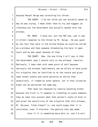 1
2
3
4
5
6
7
8
9
10
11
12
13
14
15
16
17
18
19
20
21
22
23
24
25
Burzaco - direct - Nitze
SN OCR RPR
614
because Manuel Burga was scratching his throat.
THE COURT: I do not think you can actually speak to
why he was crying, I mean other than to try and suggest an
inference but the Government has actually spoken with the
witness.
MS. MACE: I have not, but the FBI has, and it was
in direct response to the threat by Mr. Burga. He was upset
by the fact that here in the United States he could be called
as a witness and face someone threatening him here in open
court and he was upset because of that.
THE COURT: Now, the one thing I will say is that
the Government says I should rely on the witness' reaction.
Obviously, I take that with some grain of salt because
obviously the witness legitimately can be afraid of harm given
his situation that he testified to on the record and given
some recent events and could perceive an action that
objectively, if viewed by other people, not in that situation
might not be perceived the same way.
That does not necessarily resolve anything either
because the truth is if someone is intending to scare someone,
they do take into account what that person's state of mind is
and given the sensitivity of the situation that this witness,
Mr. Burzaco, finds himself in, one could argue that it is
calculated, even if discrete, the gesture that was made.
Even if it is something more akin to, and I'm sort
 