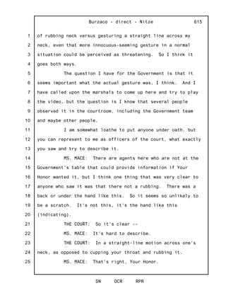 1
2
3
4
5
6
7
8
9
10
11
12
13
14
15
16
17
18
19
20
21
22
23
24
25
Burzaco - direct - Nitze
SN OCR RPR
615
of rubbing neck versus gesturing a straight line across my
neck, even that more innocuous-seeming gesture in a normal
situation could be perceived as threatening. So I think it
goes both ways.
The question I have for the Government is that it
seems important what the actual gesture was, I think. And I
have called upon the marshals to come up here and try to play
the video, but the question is I know that several people
observed it in the courtroom, including the Government team
and maybe other people.
I am somewhat loathe to put anyone under oath, but
you can represent to me as officers of the court, what exactly
you saw and try to describe it.
MS. MACE: There are agents here who are not at the
Government's table that could provide information if Your
Honor wanted it, but I think one thing that was very clear to
anyone who saw it was that there not a rubbing. There was a
back or under the hand like this. So it seems so unlikely to
be a scratch. It's not this, it's the hand like this
(indicating).
THE COURT: So it's clear --
MS. MACE: It's hard to describe.
THE COURT: In a straight-line motion across one's
neck, as opposed to cupping your throat and rubbing it.
MS. MACE: That's right, Your Honor.
 