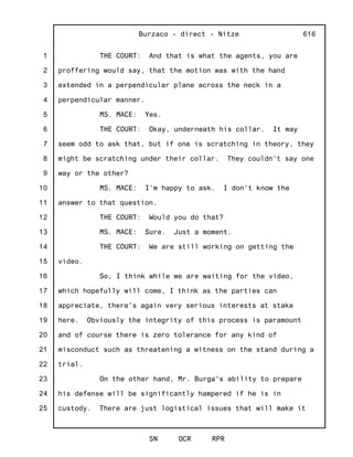 1
2
3
4
5
6
7
8
9
10
11
12
13
14
15
16
17
18
19
20
21
22
23
24
25
Burzaco - direct - Nitze
SN OCR RPR
616
THE COURT: And that is what the agents, you are
proffering would say, that the motion was with the hand
extended in a perpendicular plane across the neck in a
perpendicular manner.
MS. MACE: Yes.
THE COURT: Okay, underneath his collar. It may
seem odd to ask that, but if one is scratching in theory, they
might be scratching under their collar. They couldn't say one
way or the other?
MS. MACE: I'm happy to ask. I don't know the
answer to that question.
THE COURT: Would you do that?
MS. MACE: Sure. Just a moment.
THE COURT: We are still working on getting the
video.
So, I think while we are waiting for the video,
which hopefully will come, I think as the parties can
appreciate, there's again very serious interests at stake
here. Obviously the integrity of this process is paramount
and of course there is zero tolerance for any kind of
misconduct such as threatening a witness on the stand during a
trial.
On the other hand, Mr. Burga's ability to prepare
his defense will be significantly hampered if he is in
custody. There are just logistical issues that will make it
 