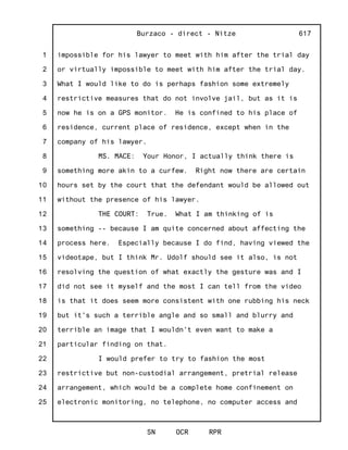 1
2
3
4
5
6
7
8
9
10
11
12
13
14
15
16
17
18
19
20
21
22
23
24
25
Burzaco - direct - Nitze
SN OCR RPR
617
impossible for his lawyer to meet with him after the trial day
or virtually impossible to meet with him after the trial day.
What I would like to do is perhaps fashion some extremely
restrictive measures that do not involve jail, but as it is
now he is on a GPS monitor. He is confined to his place of
residence, current place of residence, except when in the
company of his lawyer.
MS. MACE: Your Honor, I actually think there is
something more akin to a curfew. Right now there are certain
hours set by the court that the defendant would be allowed out
without the presence of his lawyer.
THE COURT: True. What I am thinking of is
something -- because I am quite concerned about affecting the
process here. Especially because I do find, having viewed the
videotape, but I think Mr. Udolf should see it also, is not
resolving the question of what exactly the gesture was and I
did not see it myself and the most I can tell from the video
is that it does seem more consistent with one rubbing his neck
but it's such a terrible angle and so small and blurry and
terrible an image that I wouldn't even want to make a
particular finding on that.
I would prefer to try to fashion the most
restrictive but non-custodial arrangement, pretrial release
arrangement, which would be a complete home confinement on
electronic monitoring, no telephone, no computer access and
 