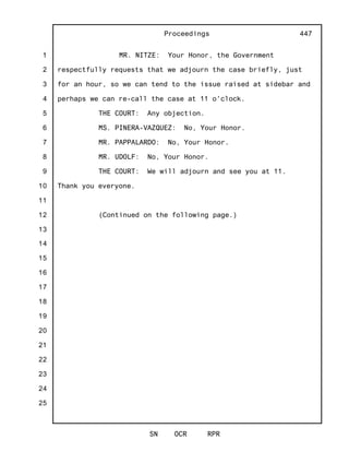 1
2
3
4
5
6
7
8
9
10
11
12
13
14
15
16
17
18
19
20
21
22
23
24
25
Proceedings
SN OCR RPR
447
MR. NITZE: Your Honor, the Government
respectfully requests that we adjourn the case briefly, just
for an hour, so we can tend to the issue raised at sidebar and
perhaps we can re-call the case at 11 o'clock.
THE COURT: Any objection.
MS. PINERA-VAZQUEZ: No, Your Honor.
MR. PAPPALARDO: No, Your Honor.
MR. UDOLF: No, Your Honor.
THE COURT: We will adjourn and see you at 11.
Thank you everyone.
(Continued on the following page.)
 