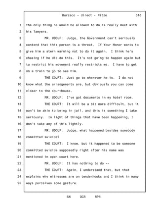 1
2
3
4
5
6
7
8
9
10
11
12
13
14
15
16
17
18
19
20
21
22
23
24
25
Burzaco - direct - Nitze
SN OCR RPR
618
the only thing he would be allowed to do is really meet with
his lawyers.
MR. UDOLF: Judge, the Government can't seriously
contend that this person is a threat. If Your Honor wants to
give him a stern warning not to do it again. I think he's
chasing if he did do this. It's not going to happen again but
to restrict his movement really restricts me. I have to get
on a train to go to see him.
THE COURT: Just go to wherever he is. I do not
know what the arrangements are, but obviously you can come
closer to the courthouse.
MR. UDOLF: I've got documents in my hotel room.
THE COURT: It will be a bit more difficult, but it
won't be akin to being in jail, and this is something I take
seriously. In light of things that have been happening, I
don't take any of this lightly.
MR. UDOLF: Judge, what happened besides somebody
committed suicide?
THE COURT: I know, but it happened to be someone
committed suicide supposedly right after his name was
mentioned in open court here.
MR. UDOLF: It has nothing to do --
THE COURT: Again, I understand that, but that
explains why witnesses are on tenderhooks and I think in many
ways perceives some gesture.
 