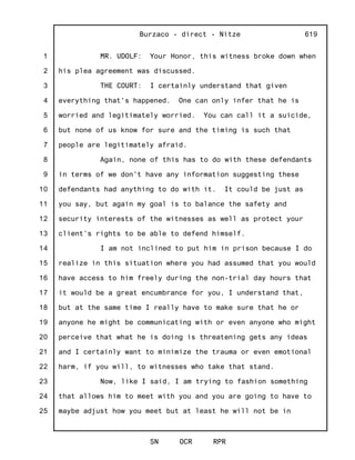 1
2
3
4
5
6
7
8
9
10
11
12
13
14
15
16
17
18
19
20
21
22
23
24
25
Burzaco - direct - Nitze
SN OCR RPR
619
MR. UDOLF: Your Honor, this witness broke down when
his plea agreement was discussed.
THE COURT: I certainly understand that given
everything that's happened. One can only infer that he is
worried and legitimately worried. You can call it a suicide,
but none of us know for sure and the timing is such that
people are legitimately afraid.
Again, none of this has to do with these defendants
in terms of we don't have any information suggesting these
defendants had anything to do with it. It could be just as
you say, but again my goal is to balance the safety and
security interests of the witnesses as well as protect your
client's rights to be able to defend himself.
I am not inclined to put him in prison because I do
realize in this situation where you had assumed that you would
have access to him freely during the non-trial day hours that
it would be a great encumbrance for you, I understand that,
but at the same time I really have to make sure that he or
anyone he might be communicating with or even anyone who might
perceive that what he is doing is threatening gets any ideas
and I certainly want to minimize the trauma or even emotional
harm, if you will, to witnesses who take that stand.
Now, like I said, I am trying to fashion something
that allows him to meet with you and you are going to have to
maybe adjust how you meet but at least he will not be in
 