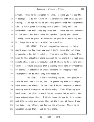 1
2
3
4
5
6
7
8
9
10
11
12
13
14
15
16
17
18
19
20
21
22
23
24
25
Burzaco - direct - Nitze
SN OCR RPR
620
prison. That is my solution to this. I want you to see the
videotape. I do not think it is consistent with what you are
saying. I do not think it entirely proves what the Government
saw. I take quite seriously and I credit fully that the
Government saw what they say they saw. These are not officers
of the court who take their obligation lightly and, quite
frankly, have as great an interest as you do in ensuring that
Mr. Burga gets as fair a trial as possible.
MR. UDOLF: I'm not suggesting anybody is lying. I
don't practice law that way and I don't think that of these
prosecutors do, but I think -- I've said earlier today, I've
been in the situation where counsel is in where I've lost some
people when I was a prosecutor and it shook me to a core and I
think -- I would suggest that possibly they were overreacting
or basically attached an undue emphasis or inappropriate
interpretation to what they saw based on --
THE COURT: I don't entirely agree. The gesture of
this is one that I think, and I'm gesturing with a straight
hand across my throat, is one that I think reasonably almost
anybody could interpret as threatening. Even flipping your
hand under the chin is meant to be provocative as well. You
have acknowledged that. I think these things in this context
and this setting and given that at the time, at least I saw
the tape, your client was facing the witness. There is no
question about that, just on the angle.
 