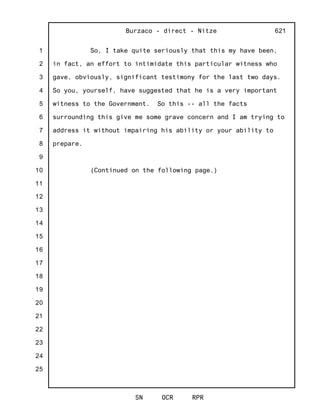 1
2
3
4
5
6
7
8
9
10
11
12
13
14
15
16
17
18
19
20
21
22
23
24
25
Burzaco - direct - Nitze
SN OCR RPR
621
So, I take quite seriously that this my have been,
in fact, an effort to intimidate this particular witness who
gave, obviously, significant testimony for the last two days.
So you, yourself, have suggested that he is a very important
witness to the Government. So this -- all the facts
surrounding this give me some grave concern and I am trying to
address it without impairing his ability or your ability to
prepare.
(Continued on the following page.)
 