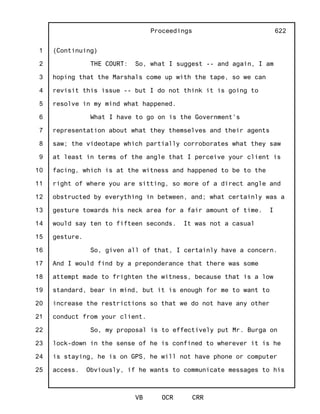 1
2
3
4
5
6
7
8
9
10
11
12
13
14
15
16
17
18
19
20
21
22
23
24
25
Proceedings
VB OCR CRR
622
(Continuing)
THE COURT: So, what I suggest -- and again, I am
hoping that the Marshals come up with the tape, so we can
revisit this issue -- but I do not think it is going to
resolve in my mind what happened.
What I have to go on is the Government's
representation about what they themselves and their agents
saw; the videotape which partially corroborates what they saw
at least in terms of the angle that I perceive your client is
facing, which is at the witness and happened to be to the
right of where you are sitting, so more of a direct angle and
obstructed by everything in between, and; what certainly was a
gesture towards his neck area for a fair amount of time. I
would say ten to fifteen seconds. It was not a casual
gesture.
So, given all of that, I certainly have a concern.
And I would find by a preponderance that there was some
attempt made to frighten the witness, because that is a low
standard, bear in mind, but it is enough for me to want to
increase the restrictions so that we do not have any other
conduct from your client.
So, my proposal is to effectively put Mr. Burga on
lock-down in the sense of he is confined to wherever it is he
is staying, he is on GPS, he will not have phone or computer
access. Obviously, if he wants to communicate messages to his
 