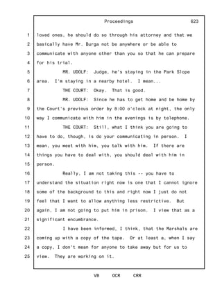 1
2
3
4
5
6
7
8
9
10
11
12
13
14
15
16
17
18
19
20
21
22
23
24
25
Proceedings
VB OCR CRR
623
loved ones, he should do so through his attorney and that we
basically have Mr. Burga not be anywhere or be able to
communicate with anyone other than you so that he can prepare
for his trial.
MR. UDOLF: Judge, he's staying in the Park Slope
area. I'm staying in a nearby hotel. I mean...
THE COURT: Okay. That is good.
MR. UDOLF: Since he has to get home and be home by
the Court's previous order by 8:00 o'clock at night, the only
way I communicate with him in the evenings is by telephone.
THE COURT: Still, what I think you are going to
have to do, though, is do your communicating in person. I
mean, you meet with him, you talk with him. If there are
things you have to deal with, you should deal with him in
person.
Really, I am not taking this -- you have to
understand the situation right now is one that I cannot ignore
some of the background to this and right now I just do not
feel that I want to allow anything less restrictive. But
again, I am not going to put him in prison. I view that as a
significant encumbrance.
I have been informed, I think, that the Marshals are
coming up with a copy of the tape. Or at least a, when I say
a copy, I don't mean for anyone to take away but for us to
view. They are working on it.
 