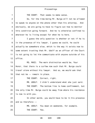 1
2
3
4
5
6
7
8
9
10
11
12
13
14
15
16
17
18
19
20
21
22
23
24
25
Proceedings
VB OCR CRR
625
THE COURT: That seems to make sense.
So, for the time-being Mr. Burga will not be allowed
to speak to anyone on the phone other than his attorney. And
obviously, we are going to have to figure out how to monitor
this condition going forward. And he is otherwise confined to
wherever he is living except for when he is here.
I guess the only question is whether or not if he is
in the presence of his lawyer, I guess we could, he could
actually be somewhere else, which is the way it exists now to
some extent trusting that Mr. Udolf as an officer of the Court
is not going to let him communicate with anyone outside of his
office.
MS. MACE: The main distinction would be, Your
Honor, that there is a curfew now such that Mr. Burga could
travel alone without his lawyer. And so, we would ask that
that not be -- remain in place.
THE COURT: Correct, right.
MR. UDOLF: I didn't understand what she just said.
THE COURT: The bottom line is home confinement, but
the only time Mr. Burga could be away from where his residence
is now is with you.
In other words, you would have to be in his presence
and so therefore --
MR. UDOLF: You mean on weekends, for example.
THE COURT: Yes.
 