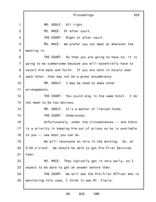 1
2
3
4
5
6
7
8
9
10
11
12
13
14
15
16
17
18
19
20
21
22
23
24
25
Proceedings
VB OCR CRR
626
MR. UDOLF: All right.
MS. MACE: Or after court.
THE COURT: Right or after court.
MS. MACE: We prefer you not meet at wherever the
meeting is.
THE COURT: So then you are going to have to, it is
going to be cumbersome because you will essentially have to
escort him back and forth. If you are both in hotels near
each other, that may not be a great encumbrance.
MR. UDOLF: I may be need to make other
arrangements.
THE COURT: You could stay in the same hotel. I do
not mean to be too obvious.
MR. UDOLF: It's a matter of limited funds.
THE COURT: Understood.
Unfortunately, under the circumstances -- and there
is a priority in keeping him out of prison so he is available
to you -- see what you can do.
We will reconvene on this in the morning. So, at
9:00 o'clock. We should be able to get Pre-Trial Services
then.
MS. MACE: They typically get in very early, so I
expect to be able to get an answer before then.
THE COURT: We will ask the Pre-Trial Officer who is
monitoring this case, I think it was Mr. Ilaria.
 