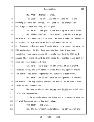 1
2
3
4
5
6
7
8
9
10
11
12
13
14
15
16
17
18
19
20
21
22
23
24
25
Proceedings
VB OCR CRR
627
MS. MACE: Michael Ilaria.
THE COURT: We will ask him to come in, in the
morning as well and advise. So, that is the change for
Mr. Burga's bail for now, all right?
So, we will see you in the morning at 9:00 o'clock.
MS. PINERA-VASQUEZ: Your Honor, just before we go.
Because direct examination is over, we would like to reiterate
a request for any Jencks we have not received as to
Mr. Burzaco including what I understand is a report he made to
FBI yesterday. As Ms. Mace represented that there was
something they represented this whole incident to FBI so I
assume that there should be 302 since he reported some sort of
what was just expressed here.
So, we'd like a copy of all 302s, if we haven't
received them, and any other reports from any agency around
the world that exist regarding Mr. Burzaco's testimony.
MS. MACE: We do not have an obligation to collect
materials from any agency around the world, so we don't have
those in our possession.
We have produced the Jencks and Giglio material that
is in our possession.
It is my understanding there were no reports made as
of what happened yesterday and today.
THE COURT: All right.
So, the Government understands its obligation and
 