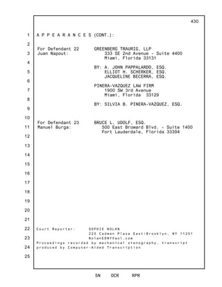 1
2
3
4
5
6
7
8
9
10
11
12
13
14
15
16
17
18
19
20
21
22
23
24
25
SN OCR RPR
430
A P P E A R A N C E S (CONT.):
For Defendant 22
Juan Napout:
GREENBERG TRAURIG, LLP
333 SE 2nd Avenue - Suite 4400
Miami, Florida 33131
BY: A. JOHN PAPPALARDO, ESQ.
ELLIOT H. SCHERKER, ESQ.
JACQUELINE BECERRA, ESQ.
PINERA-VAZQUEZ LAW FIRM
1900 SW 3rd Avenue
Miami, Florida 33129
BY: SILVIA B. PINERA-VAZQUEZ, ESQ.
For Defendant 23
Manuel Burga:
BRUCE L. UDOLF, ESQ.
500 East Broward Blvd. - Suite 1400
Fort Lauderdale, Florida 33394
C o u r t R e p o r t e r : S O P H I E N O L A N
2 2 5 C a d m a n P l a z a E a s t / B r o o k l y n , N Y 1 1 2 0 1
N o l a n E D N Y @ a o l . c o m
P r o c e e d i n g s r e c o r d e d b y m e c h a n i c a l s t e n o g r a p h y , t r a n s c r i p t
p r o d u c e d b y C o m p u t e r - A i d e d T r a n s c r i p t i o n
 