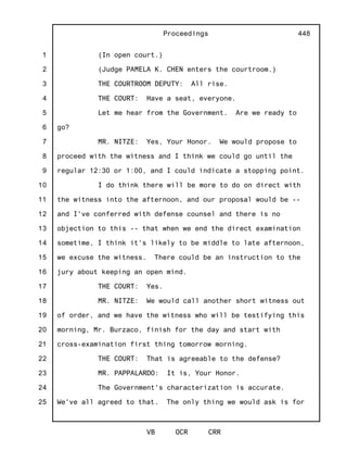 1
2
3
4
5
6
7
8
9
10
11
12
13
14
15
16
17
18
19
20
21
22
23
24
25
Proceedings
VB OCR CRR
448
(In open court.)
(Judge PAMELA K. CHEN enters the courtroom.)
THE COURTROOM DEPUTY: All rise.
THE COURT: Have a seat, everyone.
Let me hear from the Government. Are we ready to
go?
MR. NITZE: Yes, Your Honor. We would propose to
proceed with the witness and I think we could go until the
regular 12:30 or 1:00, and I could indicate a stopping point.
I do think there will be more to do on direct with
the witness into the afternoon, and our proposal would be --
and I've conferred with defense counsel and there is no
objection to this -- that when we end the direct examination
sometime, I think it's likely to be middle to late afternoon,
we excuse the witness. There could be an instruction to the
jury about keeping an open mind.
THE COURT: Yes.
MR. NITZE: We would call another short witness out
of order, and we have the witness who will be testifying this
morning, Mr. Burzaco, finish for the day and start with
cross-examination first thing tomorrow morning.
THE COURT: That is agreeable to the defense?
MR. PAPPALARDO: It is, Your Honor.
The Government's characterization is accurate.
We've all agreed to that. The only thing we would ask is for
 