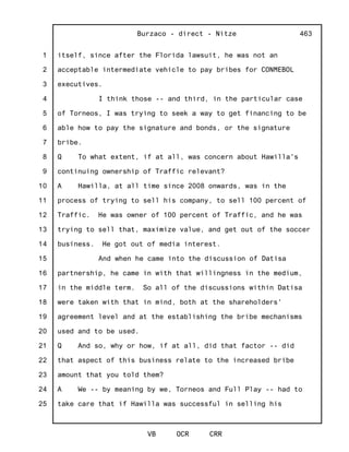 1
2
3
4
5
6
7
8
9
10
11
12
13
14
15
16
17
18
19
20
21
22
23
24
25
Burzaco - direct - Nitze
VB OCR CRR
463
itself, since after the Florida lawsuit, he was not an
acceptable intermediate vehicle to pay bribes for CONMEBOL
executives.
I think those -- and third, in the particular case
of Torneos, I was trying to seek a way to get financing to be
able how to pay the signature and bonds, or the signature
bribe.
Q To what extent, if at all, was concern about Hawilla's
continuing ownership of Traffic relevant?
A Hawilla, at all time since 2008 onwards, was in the
process of trying to sell his company, to sell 100 percent of
Traffic. He was owner of 100 percent of Traffic, and he was
trying to sell that, maximize value, and get out of the soccer
business. He got out of media interest.
And when he came into the discussion of Datisa
partnership, he came in with that willingness in the medium,
in the middle term. So all of the discussions within Datisa
were taken with that in mind, both at the shareholders'
agreement level and at the establishing the bribe mechanisms
used and to be used.
Q And so, why or how, if at all, did that factor -- did
that aspect of this business relate to the increased bribe
amount that you told them?
A We -- by meaning by we, Torneos and Full Play -- had to
take care that if Hawilla was successful in selling his
 