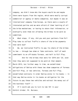 1
2
3
4
5
6
7
8
9
10
11
12
13
14
15
16
17
18
19
20
21
22
23
24
25
Burzaco - direct - Nitze
VB OCR CRR
464
company, we didn't know who the buyers would be and maybe
there were buyers from the region, which were mostly corrupt
commercial or agency or media companies, but maybe it was an
international company from Europe, as there were a couple of
interested parties and we were afraid of them learning of all
the bribe mechanisms, or having to share that information, or
eventually even them not allowing the bribes to be paid as
committed.
Q What steps, if any, did you and your partners from Full
Play take to collect Traffic's share of the bribe payments
that were due?
A We, we instructed Traffic to pay its share of the bribes
to two -- through two sham or fake contracts, half of each
commitment to an off-books Torneos, and half to Full Play.
And for the bribes that were for 2019 and '23, even
that they were not supposed to be paid at that moment,
March 2013, but further away in time, we established
obligations of Datisa with these two sham companies of Torneos
and Full Play, or two vehicles, Torneos and Full Play,
established contracts in order Datisa wrote in its books -- in
that way Datisa wrote in its books an obligation for the
future to pay these two vehicles and extract the money out of
the business itself --
Q If I could ask you to turn to tab 181 in your
Exhibit binder, Mr. Burzaco.
 