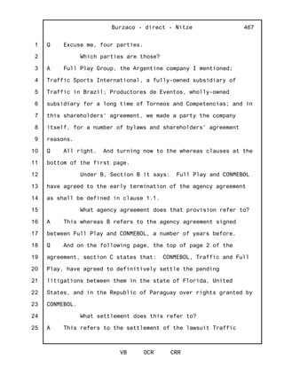 1
2
3
4
5
6
7
8
9
10
11
12
13
14
15
16
17
18
19
20
21
22
23
24
25
Burzaco - direct - Nitze
VB OCR CRR
467
Q Excuse me, four parties.
Which parties are those?
A Full Play Group, the Argentine company I mentioned;
Traffic Sports International, a fully-owned subsidiary of
Traffic in Brazil; Productores de Eventos, wholly-owned
subsidiary for a long time of Torneos and Competencias; and in
this shareholders' agreement, we made a party the company
itself, for a number of bylaws and shareholders' agreement
reasons.
Q All right. And turning now to the whereas clauses at the
bottom of the first page.
Under B, Section B it says: Full Play and CONMEBOL
have agreed to the early termination of the agency agreement
as shall be defined in clause 1.1.
What agency agreement does that provision refer to?
A This whereas B refers to the agency agreement signed
between Full Play and CONMEBOL, a number of years before.
Q And on the following page, the top of page 2 of the
agreement, section C states that: CONMEBOL, Traffic and Full
Play, have agreed to definitively settle the pending
litigations between them in the state of Florida, United
States, and in the Republic of Paraguay over rights granted by
CONMEBOL.
What settlement does this refer to?
A This refers to the settlement of the lawsuit Traffic
 