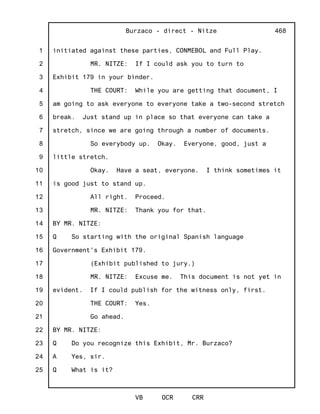1
2
3
4
5
6
7
8
9
10
11
12
13
14
15
16
17
18
19
20
21
22
23
24
25
Burzaco - direct - Nitze
VB OCR CRR
468
initiated against these parties, CONMEBOL and Full Play.
MR. NITZE: If I could ask you to turn to
Exhibit 179 in your binder.
THE COURT: While you are getting that document, I
am going to ask everyone to everyone take a two-second stretch
break. Just stand up in place so that everyone can take a
stretch, since we are going through a number of documents.
So everybody up. Okay. Everyone, good, just a
little stretch.
Okay. Have a seat, everyone. I think sometimes it
is good just to stand up.
All right. Proceed.
MR. NITZE: Thank you for that.
BY MR. NITZE:
Q So starting with the original Spanish language
Government's Exhibit 179.
(Exhibit published to jury.)
MR. NITZE: Excuse me. This document is not yet in
evident. If I could publish for the witness only, first.
THE COURT: Yes.
Go ahead.
BY MR. NITZE:
Q Do you recognize this Exhibit, Mr. Burzaco?
A Yes, sir.
Q What is it?
 