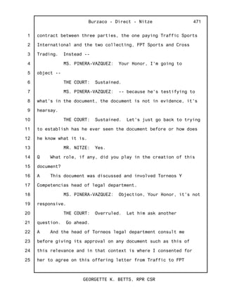 1
2
3
4
5
6
7
8
9
10
11
12
13
14
15
16
17
18
19
20
21
22
23
24
25
Burzaco - Direct - Nitze
GEORGETTE K. BETTS, RPR CSR
471
contract between three parties, the one paying Traffic Sports
International and the two collecting, FPT Sports and Cross
Trading. Instead --
MS. PINERA-VAZQUEZ: Your Honor, I'm going to
object --
THE COURT: Sustained.
MS. PINERA-VAZQUEZ: -- because he's testifying to
what's in the document, the document is not in evidence, it's
hearsay.
THE COURT: Sustained. Let's just go back to trying
to establish has he ever seen the document before or how does
he know what it is.
MR. NITZE: Yes.
Q What role, if any, did you play in the creation of this
document?
A This document was discussed and involved Torneos Y
Competencias head of legal department.
MS. PINERA-VAZQUEZ: Objection, Your Honor, it's not
responsive.
THE COURT: Overruled. Let him ask another
question. Go ahead.
A And the head of Torneos legal department consult me
before giving its approval on any document such as this of
this relevance and in that context is where I consented for
her to agree on this offering letter from Traffic to FPT
 