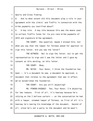 1
2
3
4
5
6
7
8
9
10
11
12
13
14
15
16
17
18
19
20
21
22
23
24
25
Burzaco - Direct - Nitze
GEORGETTE K. BETTS, RPR CSR
472
Sports and Cross Trading.
Q And to what extent did this document play a role in your
agreement with the Jinkis' and Traffic in connection with the
bribe payments you testified about?
A A key role. A key role because this was the means used
to collect Traffic funds for its pro rata bribe payments of
2015 and signature bribe agreement.
THE COURT: One question, maybe I missed this, but
when you say that the lawyer for Torneos asked for approval to
sign this letter, did you see the letter?
THE WITNESS: Not to sign the letter, but to get the
representative to sign and I saw the letter and I gave my
consent on this wording, on this letter.
THE COURT: Okay.
MR. NITZE: Your Honor, I think the foundation has
been -- it's a document he saw, a document he approved, a
document that relates to the agreement that was in effect,
we've established the foundation.
THE COURT: Are you still objecting?
MS. PINERA-VAZQUEZ: Yes, Your Honor, I'm objecting
for two reasons. First of all, it's hearsay because he's
relying on the I believe certain -- on the conversation he had
with a lawyer, unnamed lawyer of Torneos, so first of all it's
hearsay he's basing his knowledge of the document. Second of
all, since he's not a party to the document and he wasn't
 