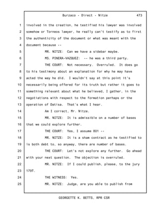 1
2
3
4
5
6
7
8
9
10
11
12
13
14
15
16
17
18
19
20
21
22
23
24
25
Burzaco - Direct - Nitze
GEORGETTE K. BETTS, RPR CSR
473
involved in the creation, he testified his lawyer was involved
somehow or Torneos lawyer, he really can't testify as to first
the authenticity of the document or what was meant with the
document because --
MR. NITZE: Can we have a sidebar maybe.
MS. PINERA-VAZQUEZ: -- he was a third party.
THE COURT: Not necessary. Overruled. It does go
to his testimony about an explanation for why he may have
acted the way he did. I wouldn't say at this point it's
necessarily being offered for its truth but rather it goes to
something relevant about what he believed, I gather, in the
negotiations with respect to the formation perhaps or the
operation of Datisa. That's what I hear.
Am I correct, Mr. Nitze.
MR. NITZE: It is admissible on a number of bases
that we could explore further.
THE COURT: Yes, I assume 801 --
MR. NITZE: It is a sham contract as he testified to
is both debt to, so anyway, there are number of bases.
THE COURT: Let's not explore any further. Go ahead
with your next question. The objection is overruled.
MR. NITZE: If I could publish, please, to the jury
179T.
THE WITNESS: Yes.
MR. NITZE: Judge, are you able to publish from
 
