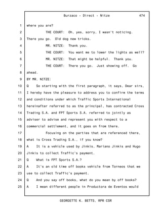 1
2
3
4
5
6
7
8
9
10
11
12
13
14
15
16
17
18
19
20
21
22
23
24
25
Burzaco - Direct - Nitze
GEORGETTE K. BETTS, RPR CSR
474
where you are?
THE COURT: Oh, yes, sorry, I wasn't noticing.
There you go. Old dog new tricks.
MR. NITZE: Thank you.
THE COURT: You want me to lower the lights as well?
MR. NITZE: That might be helpful. Thank you.
THE COURT: There you go. Just showing off. Go
ahead.
BY MR. NITZE:
Q So starting with the first paragraph, it says, Dear sirs,
I hereby have the pleasure to address you to confirm the terms
and conditions under which Traffic Sports International
hereinafter referred to as the principal, has contracted Cross
Trading S.A. and FPT Sports S.A. referred to jointly as
adviser to advise and represent you with respect to a
commercial settlement, and it goes on from there.
Focusing on the parties that are referenced there,
what is Cross Trading S.A., if you know?
A It is a vehicle used by Jinkis, Mariano Jinkis and Hugo
Jinkis to collect Traffic's payment.
Q What is FPT Sports S.A.?
A It's an old time off books vehicle from Torneos that we
use to collect Traffic's payment.
Q And you say off books, what do you mean by off books?
A I mean different people in Productora de Eventos would
 
