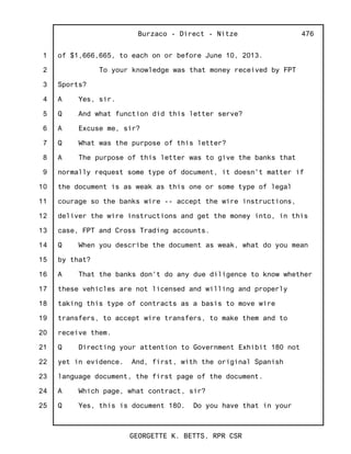 1
2
3
4
5
6
7
8
9
10
11
12
13
14
15
16
17
18
19
20
21
22
23
24
25
Burzaco - Direct - Nitze
GEORGETTE K. BETTS, RPR CSR
476
of $1,666,665, to each on or before June 10, 2013.
To your knowledge was that money received by FPT
Sports?
A Yes, sir.
Q And what function did this letter serve?
A Excuse me, sir?
Q What was the purpose of this letter?
A The purpose of this letter was to give the banks that
normally request some type of document, it doesn't matter if
the document is as weak as this one or some type of legal
courage so the banks wire -- accept the wire instructions,
deliver the wire instructions and get the money into, in this
case, FPT and Cross Trading accounts.
Q When you describe the document as weak, what do you mean
by that?
A That the banks don't do any due diligence to know whether
these vehicles are not licensed and willing and properly
taking this type of contracts as a basis to move wire
transfers, to accept wire transfers, to make them and to
receive them.
Q Directing your attention to Government Exhibit 180 not
yet in evidence. And, first, with the original Spanish
language document, the first page of the document.
A Which page, what contract, sir?
Q Yes, this is document 180. Do you have that in your
 
