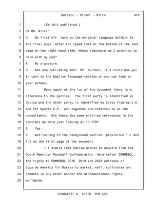 1
2
3
4
5
6
7
8
9
10
11
12
13
14
15
16
17
18
19
20
21
22
23
24
25
Burzaco - Direct - Nitze
GEORGETTE K. BETTS, RPR CSR
478
(Exhibit published.)
BY MR. NITZE:
Q So first off, turn on the original language exhibit to
the final page, after the typed text at the bottom of the last
page on the right-hand side, whose signature am I pointing to
here with my pen?
A My signature.
Q And now publishing 180T, Mr. Burzaco, if I could ask you
to turn to the English language version or you can look on
your screen.
Here again at the top of the document there is a
reference to the parties. The first party is identified as
Datisa and the other party is identified as Cross Trading S.A.
and FPT Sports S.A., who together are referred to as the
consultants. Are these the same entities referenced in the
contract we were just looking at in 179?
A Yes.
Q And turning to the background section, provisions 1.1 and
1.2 on the first page of the document.
1.1 states that Datisa wishes to acquire from the
South American Football Confederation, hereinafter CONMEBOL,
the rights to CONMEBOL 2015, 2019 and 2023 editions of
Copa de America for Datisa to market, sell, sublicense and
promote in any other manner the aforementioned rights
worldwide.
 
