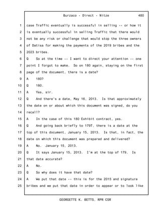 1
2
3
4
5
6
7
8
9
10
11
12
13
14
15
16
17
18
19
20
21
22
23
24
25
Burzaco - Direct - Nitze
GEORGETTE K. BETTS, RPR CSR
480
case Traffic eventually is successful in selling -- or how it
is eventually successful in selling Traffic that there would
not be any risk or challenge that would stop the three owners
of Datisa for making the payments of the 2019 bribes and the
2023 bribes.
Q So at the time -- I want to direct your attention -- one
point I forgot to make. So on 180 again, staying on the first
page of the document, there is a date?
A 180?
Q 180.
A Yes, sir.
Q And there's a date, May 16, 2013. Is that approximately
the date on or about which this document was signed, do you
recall?
A In the case of this 180 Exhibit contract, yes.
Q And going back briefly to 179T, there is a date at the
top of this document, January 15, 2013. Is that, in fact, the
date on which this document was prepared and delivered?
A No. January 15, 2013.
Q It says January 15, 2013. I'm at the top of 179. Is
that date accurate?
A No.
Q So why does it have that date?
A We put that date -- this is for the 2015 and signature
bribes and we put that date in order to appear or to look like
 