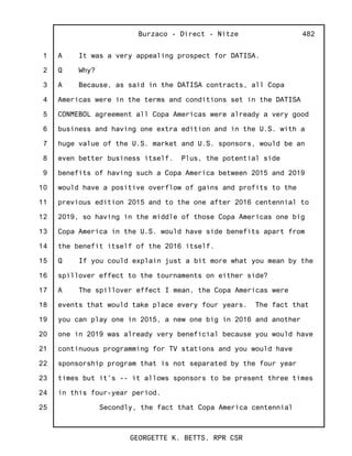 1
2
3
4
5
6
7
8
9
10
11
12
13
14
15
16
17
18
19
20
21
22
23
24
25
Burzaco - Direct - Nitze
GEORGETTE K. BETTS, RPR CSR
482
A It was a very appealing prospect for DATISA.
Q Why?
A Because, as said in the DATISA contracts, all Copa
Americas were in the terms and conditions set in the DATISA
CONMEBOL agreement all Copa Americas were already a very good
business and having one extra edition and in the U.S. with a
huge value of the U.S. market and U.S. sponsors, would be an
even better business itself. Plus, the potential side
benefits of having such a Copa America between 2015 and 2019
would have a positive overflow of gains and profits to the
previous edition 2015 and to the one after 2016 centennial to
2019, so having in the middle of those Copa Americas one big
Copa America in the U.S. would have side benefits apart from
the benefit itself of the 2016 itself.
Q If you could explain just a bit more what you mean by the
spillover effect to the tournaments on either side?
A The spillover effect I mean, the Copa Americas were
events that would take place every four years. The fact that
you can play one in 2015, a new one big in 2016 and another
one in 2019 was already very beneficial because you would have
continuous programming for TV stations and you would have
sponsorship program that is not separated by the four year
times but it's -- it allows sponsors to be present three times
in this four-year period.
Secondly, the fact that Copa America centennial
 