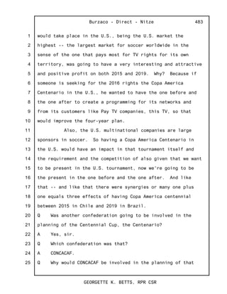 1
2
3
4
5
6
7
8
9
10
11
12
13
14
15
16
17
18
19
20
21
22
23
24
25
Burzaco - Direct - Nitze
GEORGETTE K. BETTS, RPR CSR
483
would take place in the U.S., being the U.S. market the
highest -- the largest market for soccer worldwide in the
sense of the one that pays most for TV rights for its own
territory, was going to have a very interesting and attractive
and positive profit on both 2015 and 2019. Why? Because if
someone is seeking for the 2016 rights the Copa America
Centenario in the U.S., he wanted to have the one before and
the one after to create a programming for its networks and
from its customers like Pay TV companies, this TV, so that
would improve the four-year plan.
Also, the U.S. multinational companies are large
sponsors in soccer. So having a Copa America Centenario in
the U.S. would have an impact in that tournament itself and
the requirement and the competition of also given that we want
to be present in the U.S. tournament, now we're going to be
the present in the one before and the one after. And like
that -- and like that there were synergies or many one plus
one equals three effects of having Copa America centennial
between 2015 in Chile and 2019 in Brazil.
Q Was another confederation going to be involved in the
planning of the Centennial Cup, the Centenario?
A Yes, sir.
Q Which confederation was that?
A CONCACAF.
Q Why would CONCACAF be involved in the planning of that
 