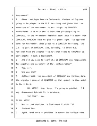 1
2
3
4
5
6
7
8
9
10
11
12
13
14
15
16
17
18
19
20
21
22
23
24
25
Burzaco - Direct - Nitze
GEORGETTE K. BETTS, RPR CSR
484
tournament?
A Given that Copa America Centenario, Centennial Cup was
going to be played in the U.S. territory and given that the
structure of the tournament it was thought by CONMEBOL
authorities to be with the 10 countries participating in
CONMEBOL, in the 10 nations national team, plus six teams from
CONCACAF, CONCACAF have to give its green light, its approval
both for tournament takes place in a CONCACAF territory, the
U.S. is part of CONCACAF, and, secondly, to allow U.S.
national team and another five national teams to CONCACAF to
participate in such a tournament.
Q And did you come to learn who at CONCACAF was responsible
for negotiations on behalf of that confederation?
A Yes, sir.
Q Who was that?
A Jeffrey Webb, the president of CONCACAF and Enrique Sanz,
the signatory general of CONCACAF at that moment in time which
is March 2013.
MR. NITZE: Your Honor, I'm going to publish, if I
may, Government Exhibit 73 in evidence.
THE COURT: Yes.
BY MR. NITZE:
Q Who is that depicted in Government Exhibit 73?
A Enrique Sanz.
Q Again, what role -- position in soccer did Enrique Sanz
 