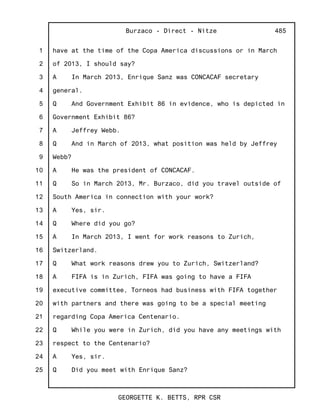 1
2
3
4
5
6
7
8
9
10
11
12
13
14
15
16
17
18
19
20
21
22
23
24
25
Burzaco - Direct - Nitze
GEORGETTE K. BETTS, RPR CSR
485
have at the time of the Copa America discussions or in March
of 2013, I should say?
A In March 2013, Enrique Sanz was CONCACAF secretary
general.
Q And Government Exhibit 86 in evidence, who is depicted in
Government Exhibit 86?
A Jeffrey Webb.
Q And in March of 2013, what position was held by Jeffrey
Webb?
A He was the president of CONCACAF.
Q So in March 2013, Mr. Burzaco, did you travel outside of
South America in connection with your work?
A Yes, sir.
Q Where did you go?
A In March 2013, I went for work reasons to Zurich,
Switzerland.
Q What work reasons drew you to Zurich, Switzerland?
A FIFA is in Zurich, FIFA was going to have a FIFA
executive committee, Torneos had business with FIFA together
with partners and there was going to be a special meeting
regarding Copa America Centenario.
Q While you were in Zurich, did you have any meetings with
respect to the Centenario?
A Yes, sir.
Q Did you meet with Enrique Sanz?
 