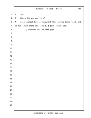 1
2
3
4
5
6
7
8
9
10
11
12
13
14
15
16
17
18
19
20
21
22
23
24
25
Burzaco - Direct - Nitze
GEORGETTE K. BETTS, RPR CSR
486
A Yes.
Q Where did you meet him?
A In a typical Swiss restaurant that serves Swiss food, and
we had lunch there and I paid, I paid lunch, yes.
(Continued on the next page.)
 