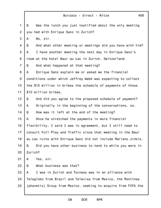 1
2
3
4
5
6
7
8
9
10
11
12
13
14
15
16
17
18
19
20
21
22
23
24
25
Burzaco - direct - Nitze
SN OCR RPR
488
Q Was the lunch you just testified about the only meeting
you had with Enrique Sanz in Zurich?
A No, sir.
Q And what other meeting or meetings did you have with him?
A I have another meeting the next day in Enrique Sanz's
room at the hotel Baur au Lac in Zurich, Switzerland.
Q And what happened at that meeting?
A Enrique Sanz explain me or asked me the financial
conditions under which Jeffrey Webb was expecting to collect
the $10 million in bribes the schedule of payments of those
$10 million bribes.
Q And did you agree to the proposed schedule of payment?
A Originally in the beginning of the conversations, no.
Q How was it left at the end of the meeting?
A Once he stretched the payments in more financial
flexibility, I said I was in agreement, but I still need to
consult Full Play and Traffic since that meeting in the Baur
au Lac ruins with Enrique Sanz did not include Mariano Jinkis.
Q Did you have other business to tend to while you were in
Zurich?
A Yes, sir.
Q What business was that?
A I was in Zurich and Torneos was in an alliance with
Teleglobo from Brazil and Televisa from Mexico, the Montinea
(phonetic) Group from Mexico, seeking to acquire from FIFA the
 