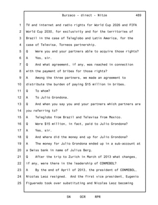 1
2
3
4
5
6
7
8
9
10
11
12
13
14
15
16
17
18
19
20
21
22
23
24
25
Burzaco - direct - Nitze
SN OCR RPR
489
TV and internet and radio rights for World Cup 2026 and FIFA
World Cup 2030, for exclusivity and for the territories of
Brazil in the case of Teleglobo and Latin America, for the
case of Televisa, Torneos partnership.
Q Were you and your partners able to acquire those rights?
A Yes, sir.
Q And what agreement, if any, was reached in connection
with the payment of bribes for those rights?
A Among the three partners, we made an agreement to
distribute the burden of paying $15 million in bribes.
Q To whom?
A To Julio Grondona.
Q And when you say you and your partners which partners are
you referring to?
A Teleglobo from Brazil and Televisa from Mexico.
Q Were $15 million, in fact, paid to Julio Grondona?
A Yes, sir.
Q And where did the money end up for Julio Grondona?
A The money for Julio Grondona ended up in a sub-account at
a Swiss bank in name of Julius Berg.
Q After the trip to Zurich in March of 2013 what changes,
if any, were there in the leadership of CONMEBOL?
A By the end of April of 2013, the president of CONMEBOL,
Nicolas Leoz resigned. And the first vice president, Eugenio
Figueredo took over substituting and Nicolas Leoz becoming
 