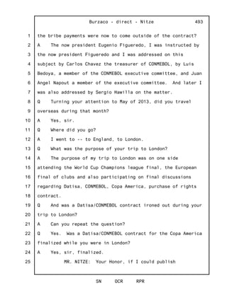 1
2
3
4
5
6
7
8
9
10
11
12
13
14
15
16
17
18
19
20
21
22
23
24
25
Burzaco - direct - Nitze
SN OCR RPR
493
the bribe payments were now to come outside of the contract?
A The now president Eugenio Figueredo, I was instructed by
the now president Figueredo and I was addressed on this
subject by Carlos Chavez the treasurer of CONMEBOL, by Luis
Bedoya, a member of the CONMEBOL executive committee, and Juan
Angel Napout a member of the executive committee. And later I
was also addressed by Sergio Hawilla on the matter.
Q Turning your attention to May of 2013, did you travel
overseas during that month?
A Yes, sir.
Q Where did you go?
A I went to -- to England, to London.
Q What was the purpose of your trip to London?
A The purpose of my trip to London was on one side
attending the World Cup Champions league final, the European
final of clubs and also participating on final discussions
regarding Datisa, CONMEBOL, Copa America, purchase of rights
contract.
Q And was a Datisa/CONMEBOL contract ironed out during your
trip to London?
A Can you repeat the question?
Q Yes. Was a Datisa/CONMEBOL contract for the Copa America
finalized while you were in London?
A Yes, sir, finalized.
MR. NITZE: Your Honor, if I could publish
 