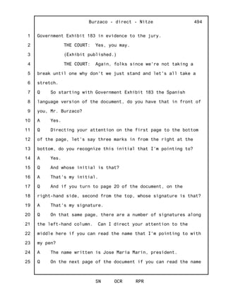 1
2
3
4
5
6
7
8
9
10
11
12
13
14
15
16
17
18
19
20
21
22
23
24
25
Burzaco - direct - Nitze
SN OCR RPR
494
Government Exhibit 183 in evidence to the jury.
THE COURT: Yes, you may.
(Exhibit published.)
THE COURT: Again, folks since we're not taking a
break until one why don't we just stand and let's all take a
stretch.
Q So starting with Government Exhibit 183 the Spanish
language version of the document, do you have that in front of
you, Mr. Burzaco?
A Yes.
Q Directing your attention on the first page to the bottom
of the page, let's say three marks in from the right at the
bottom, do you recognize this initial that I'm pointing to?
A Yes.
Q And whose initial is that?
A That's my initial.
Q And if you turn to page 20 of the document, on the
right-hand side, second from the top, whose signature is that?
A That's my signature.
Q On that same page, there are a number of signatures along
the left-hand column. Can I direct your attention to the
middle here if you can read the name that I'm pointing to with
my pen?
A The name written is Jose Maria Marin, president.
Q On the next page of the document if you can read the name
 