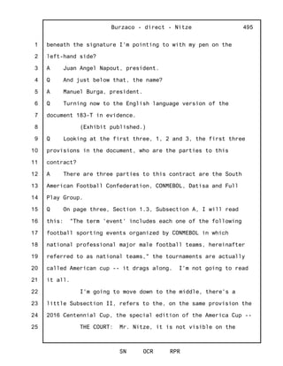 1
2
3
4
5
6
7
8
9
10
11
12
13
14
15
16
17
18
19
20
21
22
23
24
25
Burzaco - direct - Nitze
SN OCR RPR
495
beneath the signature I'm pointing to with my pen on the
left-hand side?
A Juan Angel Napout, president.
Q And just below that, the name?
A Manuel Burga, president.
Q Turning now to the English language version of the
document 183-T in evidence.
(Exhibit published.)
Q Looking at the first three, 1, 2 and 3, the first three
provisions in the document, who are the parties to this
contract?
A There are three parties to this contract are the South
American Football Confederation, CONMEBOL, Datisa and Full
Play Group.
Q On page three, Section 1.3, Subsection A, I will read
this: "The term 'event' includes each one of the following
football sporting events organized by CONMEBOL in which
national professional major male football teams, hereinafter
referred to as national teams," the tournaments are actually
called American cup -- it drags along. I'm not going to read
it all.
I'm going to move down to the middle, there's a
little Subsection II, refers to the, on the same provision the
2016 Centennial Cup, the special edition of the America Cup --
THE COURT: Mr. Nitze, it is not visible on the
 