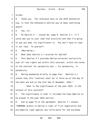 1
2
3
4
5
6
7
8
9
10
11
12
13
14
15
16
17
18
19
20
21
22
23
24
25
Burzaco - direct - Nitze
SN OCR RPR
496
screen.
Q Thank you. The reference here to the 2016 Centennial
Cup, is that the Centenario edition you've been testifying
about?
A Yes, sir.
Q On Section 5 -- excuse me, page 5, Section 3.1, if I
could ask you to just read that provision and then I'm going
to ask you what its significance is. You don't have to read
it out loud. To yourself.
A (Reviewing.)
Q What does Section 3.1 provide for Datisa?
A This Section 3.1 provides Datisa universal exclusivity
over all the rights set within this contract, within the terms
of the contract for perpetuity and -- for perpetuity, in
perpetuity.
Q Moving backwards briefly to page four. Section 2.1
states that this "contract shall be in force as of the day of
the date and end on the 31st day of December, 2023."
What is the significance of the year 2023, in the
context of this contract?
A The significance is that it included the Copa America to
be played in the year 2023 edition.
Q And on page 10 of the agreement, Section 7.1 states:
"CONMEBOL grants to Datisa a right of first negotiation and
pre-emptive right against any third party for the purchase
 