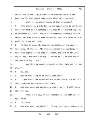 1
2
3
4
5
6
7
8
9
10
11
12
13
14
15
16
17
18
19
20
21
22
23
24
25
Burzaco - direct - Nitze
SN OCR RPR
497
and/or use of the rights over three editions more of the
American Cup that would take place after this contract."
What is the significance of that provision?
A This provision grants Datisa the opportunity to match any
new offer that could CONMEBOL seek once this contract expires
on December 31, 2023. And it also restricts CONMEBOL in the
sense that they have to seek an edition and this first refusal
works for three editions.
Q Turning to page 19, towards the bottom of the page it
indicates, it states: "In witness whereof two counterparts
have been signed in the city of London, England on the 25th
day of May," the month of May -- excuse me, "the 25th day of
the month of May, 2013."
Was this agreement executed on that date and in that
place?
A No, sir.
Q Was it finalized on or about that date?
A It was finalized approximately on that date, but not all
the signatures were done on that date.
Q And when were any signatures that -- well, I will leave
that for now.
Where were you, if you remember on the 25th day of
May, 2013?
A In London.
Q And what work specifically, if any, did you do there with
 