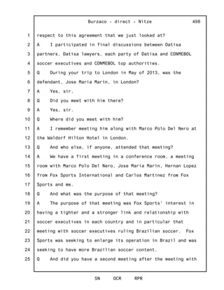 1
2
3
4
5
6
7
8
9
10
11
12
13
14
15
16
17
18
19
20
21
22
23
24
25
Burzaco - direct - Nitze
SN OCR RPR
498
respect to this agreement that we just looked at?
A I participated in final discussions between Datisa
partners, Datisa lawyers, each party of Datisa and CONMEBOL
soccer executives and CONMEBOL top authorities.
Q During your trip to London in May of 2013, was the
defendant, Jose Maria Marin, in London?
A Yes, sir.
Q Did you meet with him there?
A Yes, sir.
Q Where did you meet with him?
A I remember meeting him along with Marco Polo Del Nero at
the Waldorf Hilton Hotel in London.
Q And who else, if anyone, attended that meeting?
A We have a first meeting in a conference room, a meeting
room with Marco Polo Del Nero, Jose Maria Marin, Hernan Lopez
from Fox Sports International and Carlos Martinez from Fox
Sports and me.
Q And what was the purpose of that meeting?
A The purpose of that meeting was Fox Sports' interest in
having a tighter and a stronger link and relationship with
soccer executives in each country and in particular that
meeting with soccer executives ruling Brazilian soccer. Fox
Sports was seeking to enlarge its operation in Brazil and was
seeking to have more Brazilian soccer content.
Q And did you have a second meeting after the meeting with
 